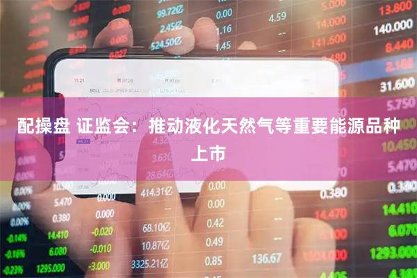 配操盘 证监会：推动液化天然气等重要能源品种上市