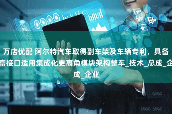 万店优配 阿尔特汽车取得副车架及车辆专利，具备丰富接口适用集成化更高角模块架构整车_技术_总成_企业
