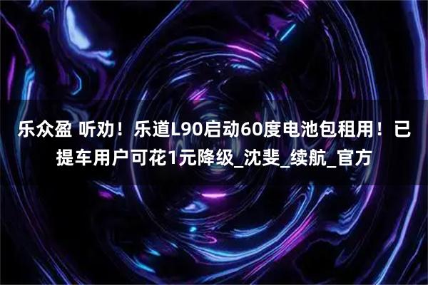 乐众盈 听劝！乐道L90启动60度电池包租用！已提车用户可花1元降级_沈斐_续航_官方