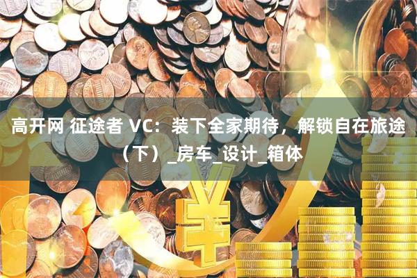 高开网 征途者 VC：装下全家期待，解锁自在旅途（下）_房车_设计_箱体