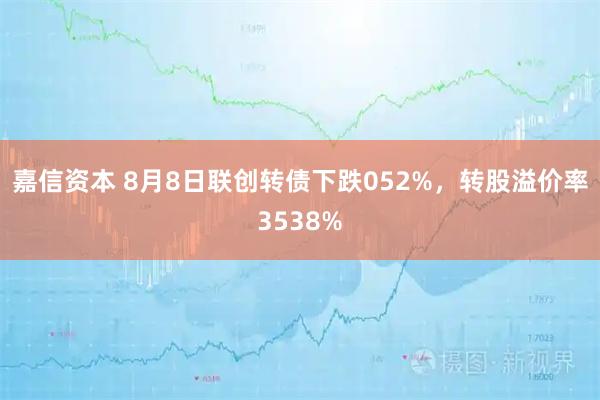 嘉信资本 8月8日联创转债下跌052%，转股溢价率3538%