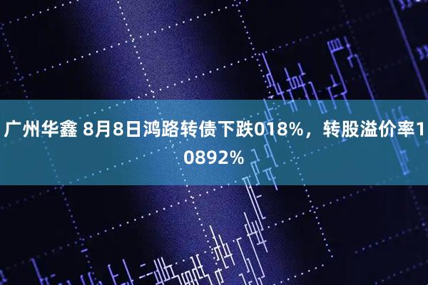 广州华鑫 8月8日鸿路转债下跌018%，转股溢价率10892%