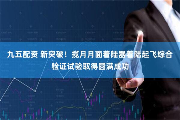 九五配资 新突破！揽月月面着陆器着陆起飞综合验证试验取得圆满成功