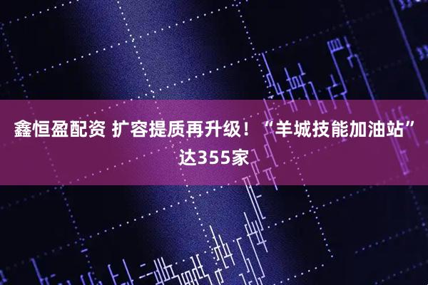 鑫恒盈配资 扩容提质再升级！“羊城技能加油站”达355家