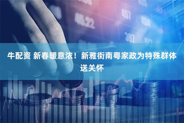牛配资 新春暖意浓！新雅街南粤家政为特殊群体送关怀