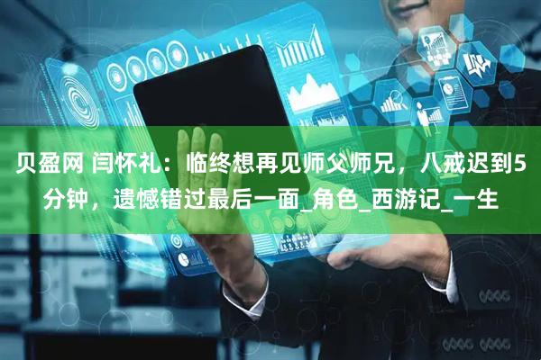 贝盈网 闫怀礼：临终想再见师父师兄，八戒迟到5分钟，遗憾错过最后一面_角色_西游记_一生