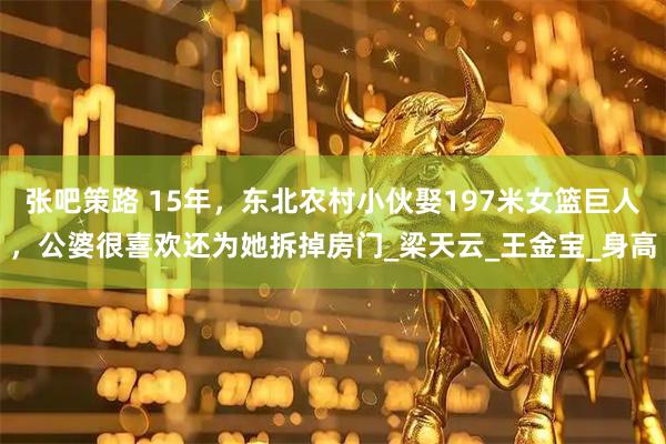 张吧策路 15年，东北农村小伙娶197米女篮巨人，公婆很喜欢还为她拆掉房门_梁天云_王金宝_身高