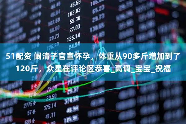 51配资 阚清子官宣怀孕，体重从90多斤增加到了120斤，众星在评论区恭喜_高调_宝宝_祝福