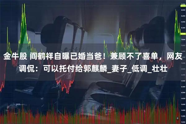 金牛股 阎鹤祥自曝已婚当爸！兼顾不了喜单，网友调侃：可以托付给郭麒麟_妻子_低调_壮壮