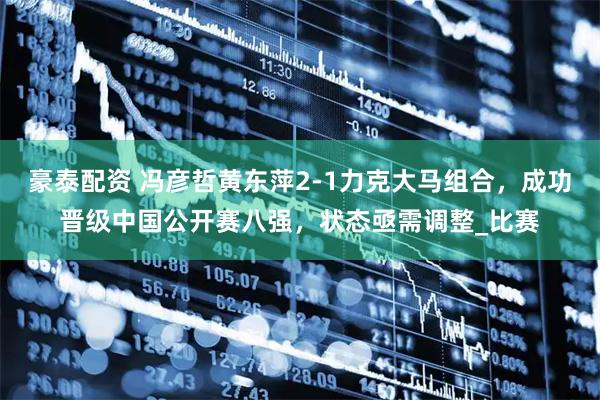 豪泰配资 冯彦哲黄东萍2-1力克大马组合，成功晋级中国公开赛八强，状态亟需调整_比赛