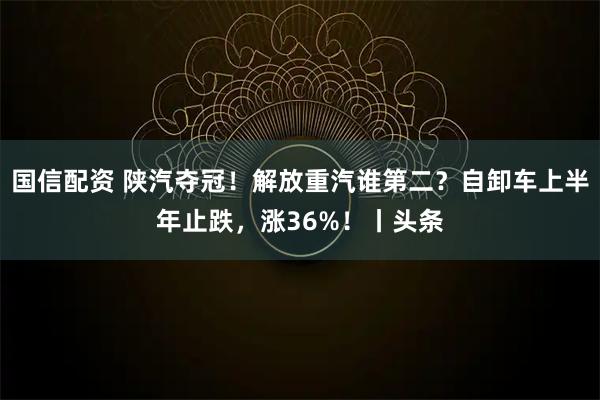 国信配资 陕汽夺冠！解放重汽谁第二？自卸车上半年止跌，涨36%！丨头条