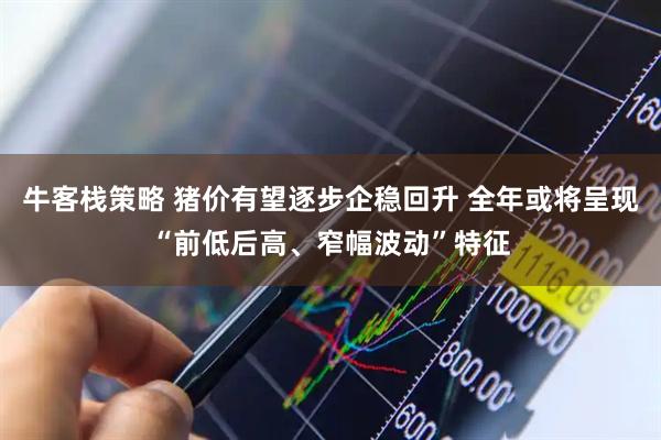 牛客栈策略 猪价有望逐步企稳回升 全年或将呈现“前低后高、窄幅波动”特征