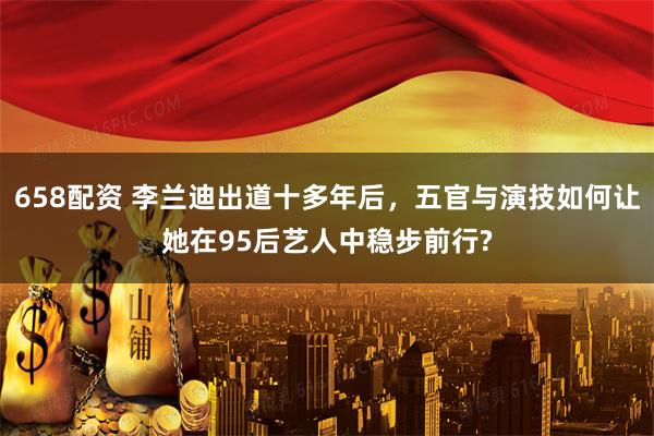 658配资 李兰迪出道十多年后，五官与演技如何让她在95后艺人中稳步前行?