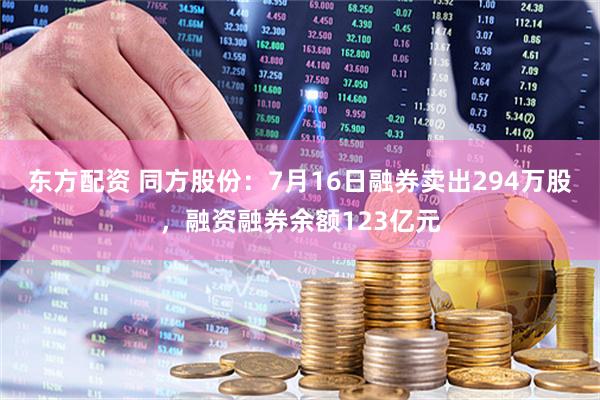 东方配资 同方股份：7月16日融券卖出294万股，融资融券余额123亿元
