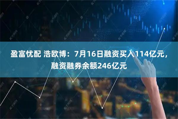 盈富忧配 浩欧博：7月16日融资买入114亿元，融资融券余额246亿元