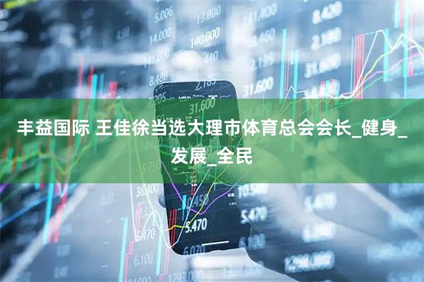 丰益国际 王佳徐当选大理市体育总会会长_健身_发展_全民