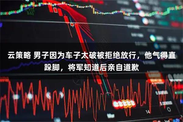 云策略 男子因为车子太破被拒绝放行，他气得直跺脚，将军知道后亲自道歉