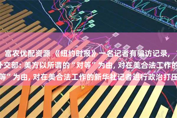 富农优配资源 《纽约时报》一名记者有骗访记录, 中方注销其居留许可! 外交部: 美方以所谓的“对等”为由, 对在美合法工作的新华社记者进行政治打压