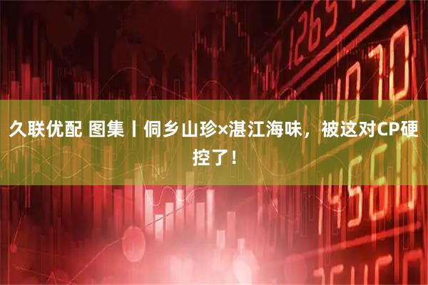 久联优配 图集丨侗乡山珍×湛江海味，被这对CP硬控了！