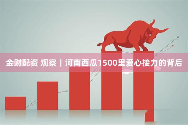金财配资 观察｜河南西瓜1500里爱心接力的背后