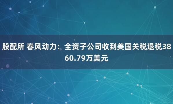 股配所 春风动力：全资子公司收到美国关税退税3860.79万美元