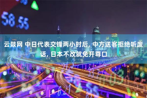 云燚网 中日代表交锋两小时后, 中方送客拒绝听废话, 日本不改就免开尊口